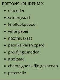 BRETONS KRUIDENMIX •	uipoeder •	selderijzaad •	knoflookpoeder •	witte peper •	nootmuskaat •	paprika versnipperd •	prei fijngesneden •	Koolzaad •	champignons fijn gesneden •	peterselie